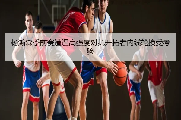 杨瀚森季前赛遭遇高强度对抗开拓者内线轮换受考验