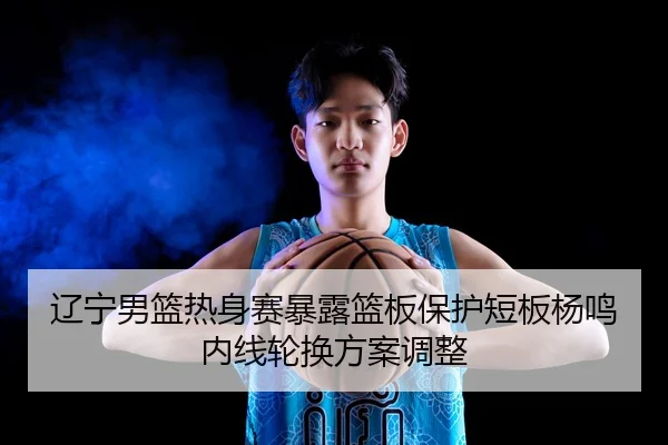 辽宁男篮热身赛暴露篮板保护短板杨鸣内线轮换方案调整