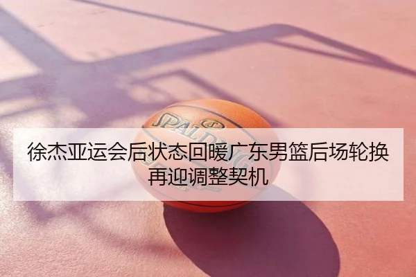 徐杰亚运会后状态回暖广东男篮后场轮换再迎调整契机