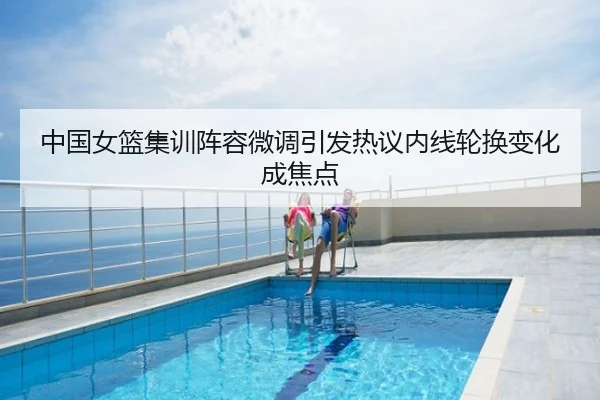 中国女篮集训阵容微调引发热议内线轮换变化成焦点