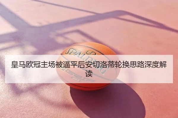 皇马欧冠主场被逼平后安切洛蒂轮换思路深度解读