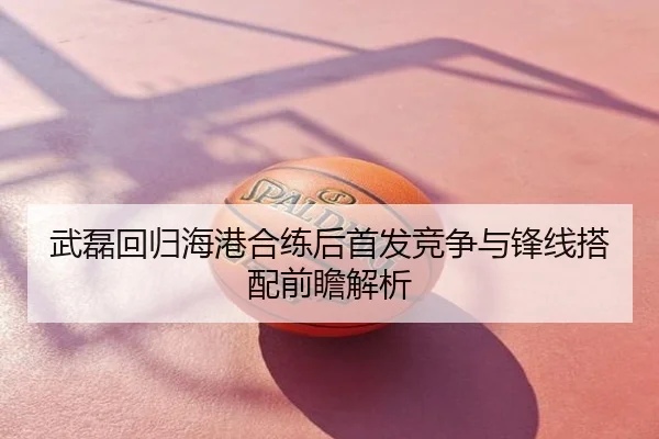 武磊回归海港合练后首发竞争与锋线搭配前瞻解析