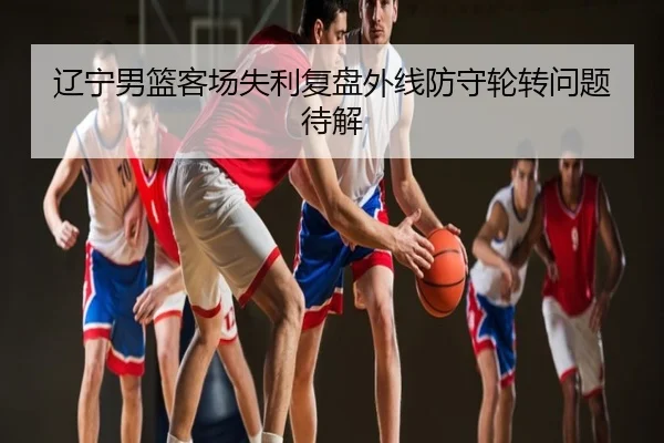辽宁男篮客场失利复盘外线防守轮转问题待解